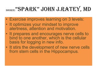 “Spark” john J.Ratey, MD
Source:


• Exercise improves learning on 3 levels:
• It optimizes your mindset to improve
  alertness, attention and motivation.
• It prepares and encourages nerve cells to
  bind to one another, which is the cellular
  basis for logging in new info.
• It stirs the development of new nerve cells
  from stem cells in the Hippocampus.
 