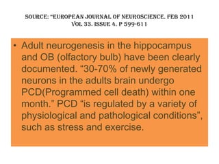 Source: “european journal of neuroScience. feb 2011
                vol 33. issue 4. p 599-611


• Adult neurogenesis in the hippocampus
  and OB (olfactory bulb) have been clearly
  documented. “30-70% of newly generated
  neurons in the adults brain undergo
  PCD(Programmed cell death) within one
  month.” PCD “is regulated by a variety of
  physiological and pathological conditions”,
  such as stress and exercise.
 