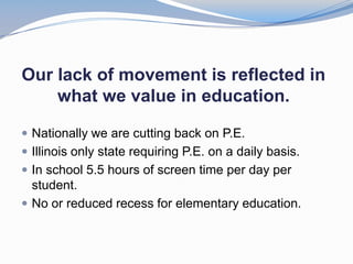 Our lack of movement is reflected in
    what we value in education.

 Nationally we are cutting back on P.E.
 Illinois only state requiring P.E. on a daily basis.
 In school 5.5 hours of screen time per day per
  student.
 No or reduced recess for elementary education.
 