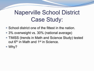 Naperville School District
           Case Study:
 School district one of the fittest in the nation.
 3% overweight vs. 30% (national average)
 TIMSS (trends in Math and Science Study) tested
  out 6th in Math and 1st in Science.
 Why?
 