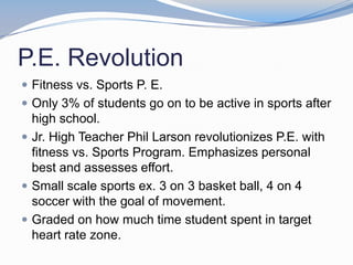 P.E. Revolution
 Fitness vs. Sports P. E.
 Only 3% of students go on to be active in sports after
  high school.
 Jr. High Teacher Phil Larson revolutionizes P.E. with
  fitness vs. Sports Program. Emphasizes personal
  best and assesses effort.
 Small scale sports ex. 3 on 3 basket ball, 4 on 4
  soccer with the goal of movement.
 Graded on how much time student spent in target
  heart rate zone.
 