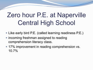 Zero hour P.E. at Naperville
    Central High School
 Like early bird P.E. (called learning readiness P.E.)
 incoming freshman assigned to reading
  comprehension literacy class.
 17% improvement in reading comprehension vs.
  10.7%
 