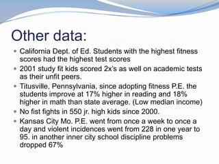 Other data:
 California Dept. of Ed. Students with the highest fitness
    scores had the highest test scores
   2001 study fit kids scored 2x’s as well on academic tests
    as their unfit peers.
   Titusville, Pennsylvania, since adopting fitness P.E. the
    students improve at 17% higher in reading and 18%
    higher in math than state average. (Low median income)
   No fist fights in 550 jr. high kids since 2000.
   Kansas City Mo. P.E. went from once a week to once a
    day and violent incidences went from 228 in one year to
    95. in another inner city school discipline problems
    dropped 67%
 