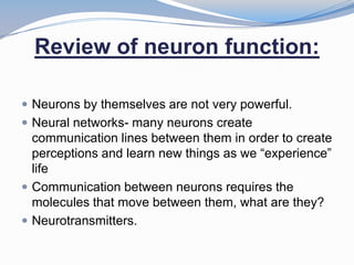 Review of neuron function:

 Neurons by themselves are not very powerful.
 Neural networks- many neurons create
  communication lines between them in order to create
  perceptions and learn new things as we “experience”
  life
 Communication between neurons requires the
  molecules that move between them, what are they?
 Neurotransmitters.
 