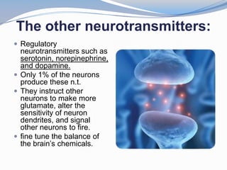 The other neurotransmitters:
 Regulatory
  neurotransmitters such as
  serotonin, norepinephrine,
  and dopamine.
 Only 1% of the neurons
  produce these n.t.
 They instruct other
  neurons to make more
  glutamate, alter the
  sensitivity of neuron
  dendrites, and signal
  other neurons to fire.
 fine tune the balance of
  the brain’s chemicals.
 