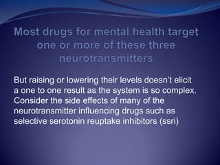 But raising or lowering their levels doesn’t elicit
a one to one result as the system is so complex.
Consider the side effects of many of the
neurotransmitter influencing drugs such as
selective serotonin reuptake inhibitors (ssri)
 