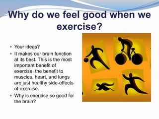 Why do we feel good when we
        exercise?
 Your ideas?
 It makes our brain function
  at its best. This is the most
  important benefit of
  exercise, the benefit to
  muscles, heart, and lungs
  are just healthy side-effects
  of exercise.
 Why is exercise so good for
  the brain?
 