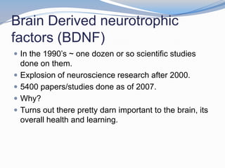 Brain Derived neurotrophic
factors (BDNF)
 In the 1990’s ~ one dozen or so scientific studies
    done on them.
   Explosion of neuroscience research after 2000.
   5400 papers/studies done as of 2007.
   Why?
   Turns out there pretty darn important to the brain, its
    overall health and learning.
 