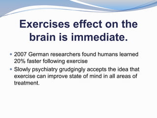 Exercises effect on the
    brain is immediate.
 2007 German researchers found humans learned
  20% faster following exercise
 Slowly psychiatry grudgingly accepts the idea that
  exercise can improve state of mind in all areas of
  treatment.
 