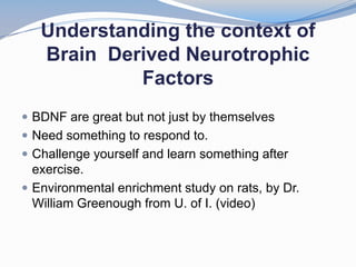 Understanding the context of
   Brain Derived Neurotrophic
            Factors
 BDNF are great but not just by themselves
 Need something to respond to.
 Challenge yourself and learn something after
  exercise.
 Environmental enrichment study on rats, by Dr.
  William Greenough from U. of I. (video)
 