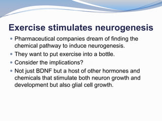 Exercise stimulates neurogenesis
 Pharmaceutical companies dream of finding the
  chemical pathway to induce neurogenesis.
 They want to put exercise into a bottle.
 Consider the implications?
 Not just BDNF but a host of other hormones and
  chemicals that stimulate both neuron growth and
  development but also glial cell growth.
 