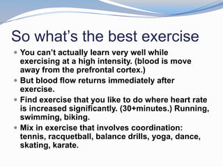 So what’s the best exercise
 You can’t actually learn very well while
  exercising at a high intensity. (blood is move
  away from the prefrontal cortex.)
 But blood flow returns immediately after
  exercise.
 Find exercise that you like to do where heart rate
  is increased significantly. (30+minutes.) Running,
  swimming, biking.
 Mix in exercise that involves coordination:
  tennis, racquetball, balance drills, yoga, dance,
  skating, karate.
 
