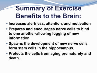 Summary of Exercise
     Benefits to the Brain:
 Increases alertness, attention, and motivation
 Prepares and encourages nerve cells to bind
  to one another-allowing logging of new
  information.
 Spawns the development of new nerve cells
  form stem cells in the hippocampus.
 Protects the cells from aging prematurely and
  death.
 