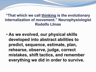 “That which we call thinking is the evolutionary
internalization of movement.” Neurophysiologist
                  Rodolfo Llinas

 As we evolved, our physical skills
  developed into abstract abilities to
  predict, sequence, estimate, plan,
  rehearse, observe, judge, correct
  mistakes, shift tactics, and remember
  everything we did in order to survive.
 