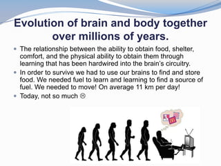 Evolution of brain and body together
       over millions of years.
 The relationship between the ability to obtain food, shelter,
  comfort, and the physical ability to obtain them through
  learning that has been hardwired into the brain’s circuitry.
 In order to survive we had to use our brains to find and store
  food. We needed fuel to learn and learning to find a source of
  fuel. We needed to move! On average 11 km per day!
 Today, not so much 
 