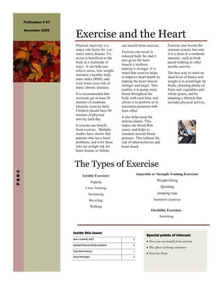 Publication # 57


                             Exercise and the Heart
       November 2009



                             Physical inactivity is a            can benefit from exercise.           Exercise also boosts the
                             major risk factor for cor-                                               immune system, but only
                                                                 Exercise can result in
                             onary artery disease. Ex-                                                if it is done at a moderate
                                                                 reduced body fat, and it
                             ercise is beneficial to the                                              intensity, such as brisk
                                                                 also gives the heart
                             body in a multitude of                                                   paced walking or other
                                                                 muscle a workout,
                             ways. It can help you                                                    aerobic activity.
                                                                 making it stronger. It is
                             relieve stress, lose weight,
                                                                 noted that exercise helps            The best way to reach an
                             maintain a healthy body
                                                                 to improve heart health by           ideal level of fitness and
                             mass index (BMI), and
                                                                 making the heart muscle              weight is to avoid high fat
                             even lower your risk of
                                                                 stronger and larger. This            foods, choosing plenty of
                             many chronic diseases.
                                                                 enables it to pump more              fruits and vegetables and
                             It is recommended that              blood throughout the                 whole grains, and by
                             everyone get at least 30            body with each beat, and             adopting a lifestyle that
                             minutes of moderate                 allows it to perform at its          includes physical activity.
                             intensity exercise daily.           maximum potential with
                             Children should have 60             least effort.
                             minutes of physical
                                                                 It also helps keep the
                             activity each day.
                                                                 arteries elastic. This
                             Everyone can benefit                makes the blood flow
                             from exercise. Multiple             easier, and helps to
                             studies have shown that             maintain normal blood
                             patients who have heart             pressure. This reduces the
                             problems, and even those            risk of atherosclerosis and
                             who are at high risk for            heart attack.
                             heart disease or failure,



                           The Types of Exercise
PBRC




                                    Aerobic Exercises:                       Anaerobic or Strength Training Exercises:

                                             Jogging                                       Weight-lifting

                                        Cross Training                                         Sprinting

                                           Swimming                                        Jumping rope
                                            Bicycling                                   Isometric exercise
                                             Walking
                                                                                      Flexibility Exercises:
                                                                                             Stretching



                          Inside this issue:
                                                                                    Special points of interest:
                          How is inactivity risky?                       2
                                                                                     How you can benefit from exercise
                          Updated Physical Activity Guidelines           2
                                                                                     The effects of being sedentary
                          Facts About Exercise                           3
                                                                                     Exercise Facts
                          About Pennington                               4
 