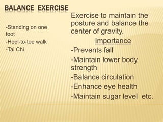 BALANCE EXERCISE
-Standing on one
foot
-Heel-to-toe walk
-Tai Chi
Exercise to maintain the
posture and balance the
center of gravity.
Importance
-Prevents fall
-Maintain lower body
strength
-Balance circulation
-Enhance eye health
-Maintain sugar level etc.
 