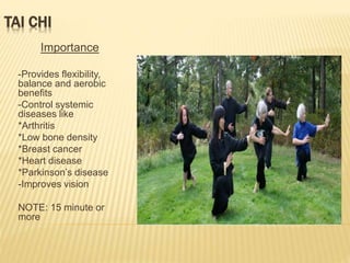 TAI CHI
Importance
-Provides flexibility,
balance and aerobic
benefits
-Control systemic
diseases like
*Arthritis
*Low bone density
*Breast cancer
*Heart disease
*Parkinson’s disease
-Improves vision
NOTE: 15 minute or
more
 