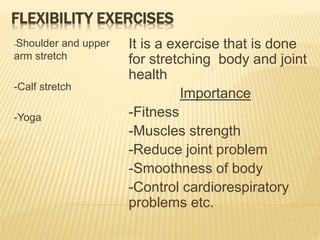FLEXIBILITY EXERCISES
-Shoulder and upper
arm stretch
-Calf stretch
-Yoga
It is a exercise that is done
for stretching body and joint
health
Importance
-Fitness
-Muscles strength
-Reduce joint problem
-Smoothness of body
-Control cardiorespiratory
problems etc.
 