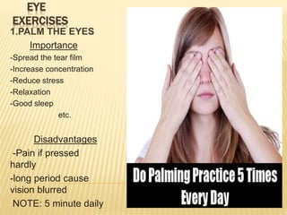 EYE
EXERCISES
1.PALM THE EYES
Importance
-Spread the tear film
-Increase concentration
-Reduce stress
-Relaxation
-Good sleep
etc.
Disadvantages
-Pain if pressed
hardly
-long period cause
vision blurred
NOTE: 5 minute daily
 