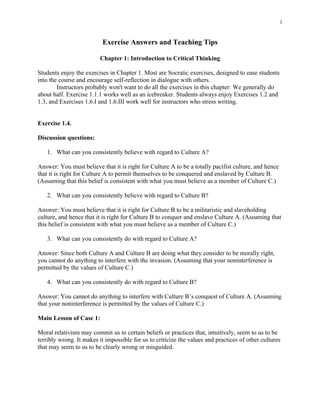 1


                          Exercise Answers and Teaching Tips

                         Chapter 1: Introduction to Critical Thinking

Students enjoy the exercises in Chapter 1. Most are Socratic exercises, designed to ease students
into the course and encourage self-reflection in dialogue with others.
        Instructors probably won't want to do all the exercises in this chapter: We generally do
about half. Exercise 1.1.1 works well as an icebreaker. Students always enjoy Exercises 1.2 and
1.3, and Exercises 1.6.I and 1.6.III work well for instructors who stress writing.


Exercise 1.4.

Discussion questions:

   1. What can you consistently believe with regard to Culture A?

Answer: You must believe that it is right for Culture A to be a totally pacifist culture, and hence
that it is right for Culture A to permit themselves to be conquered and enslaved by Culture B.
(Assuming that this belief is consistent with what you must believe as a member of Culture C.)

   2. What can you consistently believe with regard to Culture B?

Answer: You must believe that it is right for Culture B to be a militaristic and slaveholding
culture, and hence that it is right for Culture B to conquer and enslave Culture A. (Assuming that
this belief is consistent with what you must believe as a member of Culture C.)

   3. What can you consistently do with regard to Culture A?

Answer: Since both Culture A and Culture B are doing what they consider to be morally right,
you cannot do anything to interfere with the invasion. (Assuming that your noninterference is
permitted by the values of Culture C.)

   4. What can you consistently do with regard to Culture B?

Answer: You cannot do anything to interfere with Culture B’s conquest of Culture A. (Assuming
that your noninterference is permitted by the values of Culture C.)

Main Lesson of Case 1:

Moral relativism may commit us to certain beliefs or practices that, intuitively, seem to us to be
terribly wrong. It makes it impossible for us to criticize the values and practices of other cultures
that may seem to us to be clearly wrong or misguided.
 