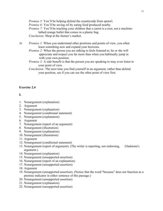 11


       Premise 5: You’ll be helping defend the countryside from sprawl.
       Premise 6: You’ll be saving oil by eating food produced nearby.
       Premise 7: You’ll be teaching your children that a carrot is a root, not a machine-
             lathed orange bullet that comes in a plastic bag.
       Conclusion; Shop at the farmer’s market.

20.    Premise 1: When you understand other positions and points of view, you often
             learn something new and expand your horizons.
       Premise 2: When the person you are talking to feels listened to, he or she will
              appreciate and respect you far more than when you habitually jump in
              with your own position.
       Premise 3: A side benefit is that the person you are speaking to may even listen to
             your point of view.
       Conclusion: The next time you find yourself in an argument, rather than defend
             your position, see if you can see the other point of view first.



Exercise 2.4

I.

1. Nonargument (explanation)
2. Argument
3. Nonargument (explanation)
4. Nonargument (conditional statement)
5. Nonargument (explanation)
6. Argument
7. Nonargument (report of an argument)
8. Nonargument (illustration)
9. Nonargument (explanation)
10. Nonargument (illustration)
11. Argument
12. Nonargument (conditional statement)
13. Nonargument (report of argument). (The writer is reporting, not endorsing, Gladstone's
    argument.)
14. Nonargument (explanation)
15. Nonargument (unsupported assertion)
16. Nonargument (report of an explanation)
17. Nonargument (unsupported assertion)
18. Argument
19. Nonargument (unsupported assertion). (Notice that the word "because" does not function as a
    premise indicator in either sentence of this passage.)
20. Nonargument (unsupported assertion)
21. Nonargument (explanation)
22. Nonargument (unsupported assertion)
 
