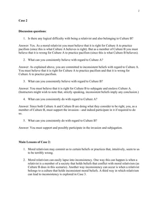 2


Case 2


Discussion questions:

   1. Is there any logical difficulty with being a relativist and also belonging to Culture B?

Answer: Yes. As a moral relativist you must believe that it is right for Culture A to practice
pacifism (since this is what Culture A believes is right). But as a member of Culture B you must
believe that it is wrong for Culture A to practice pacifism (since this is what Culture B believes).

   2. What can you consistently believe with regard to Culture A?

Answer: As explained above, you are committed to inconsistent beliefs with regard to Culture A.
You must believe that it is right for Culture A to practice pacifism and that it is wrong for
Culture A to practice pacifism.

   3. What can you consistently believe with regard to Culture B?

Answer: You must believe that it is right for Culture B to subjugate and enslave Culture A.
(Instructors might wish to note that, strictly speaking, inconsistent beliefs imply any conclusion.)

   4. What can you consistently do with regard to Culture A?

Answer: Since both Culture A and Culture B are doing what they consider to be right, you, as a
member of Culture B, must support the invasion—and indeed participate in it if required to do
so.

   5. What can you consistently do with regard to Culture B?

Answer: You must support and possibly participate in the invasion and subjugation.



Main Lessons of Case 2:

   1. Moral relativism may commit us to certain beliefs or practices that, intuitively, seem to us
      to be terribly wrong.

   2. Moral relativism can easily lapse into inconsistency. One way this can happen is when a
      relativist is a member of a society that holds beliefs that conflict with moral relativism (as
      Culture B does in this scenario). Another way inconsistency can occur is when a relativist
      belongs to a culture that holds inconsistent moral beliefs. A third way in which relativism
      can lead to inconsistency is explored in Case 3.
 
