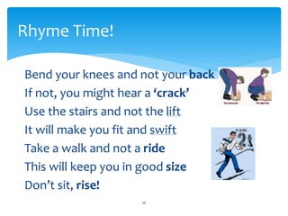 Bend your knees and not your back
If not, you might hear a ‘crack’
Use the stairs and not the lift
It will make you fit and swift
Take a walk and not a ride
This will keep you in good size
Don’t sit, rise!
16
Rhyme Time!
 