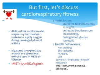 But first, let’s discuss
cardiorespiratory fitness
18
 Ability of the cardiovascular,
respiratory and muscular
systems to supply oxygen
during prolonged physical
activity
 Measured by expired gas
analysis or submaximal
exercise tests in METS or
VO2max
 1MET=3.5ml/O2/kg/min
3 Health factors:
untreated total choelsterol,
200mg/dL,
untreated blood pressure
120/80mmHg,
fasting blood glucose
100mg/dL
4 health behaviours:
Non smoking,
BMI <25kg/m2,
PA levels,
Diet
Lower CR F implicated in insulin
resistance
1MET=7cm,5mmhg,1mmol/L
(88mg/dL),
 