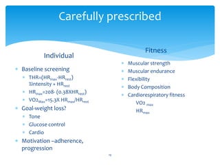 Carefully prescribed
 Baseline screening
 THR=(HRmax-HRrest)
%intensity + HRrest
 HRmax=208- (0.38XHRrest)
 VO2Max=15.3X HRmax/HRrest
 Goal-weight loss?
 Tone
 Glucose control
 Cardio
 Motivation –adherence,
progression
Fitness
 Muscular strength
 Muscular endurance
 Flexibility
 Body Composition
 Cardiorespiratory fitness
VO2 max
HRmax
19
Individual
 