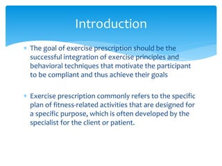  The goal of exercise prescription should be the
successful integration of exercise principles and
behavioral techniques that motivate the participant
to be compliant and thus achieve their goals
 Exercise prescription commonly refers to the specific
plan of fitness-related activities that are designed for
a specific purpose, which is often developed by the
specialist for the client or patient.
Introduction
 