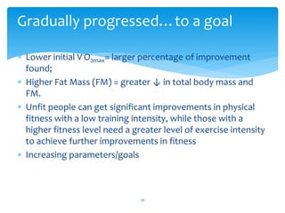  Lower initial V·O2max= larger percentage of improvement
found;
 Higher Fat Mass (FM) = greater ↓ in total body mass and
FM.
 Unfit people can get significant improvements in physical
fitness with a low training intensity, while those with a
higher fitness level need a greater level of exercise intensity
to achieve further improvements in fitness
 Increasing parameters/goals
22
Gradually progressed…to a goal
 