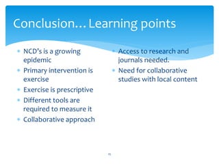 Conclusion…Learning points
25
 NCD’s is a growing
epidemic
 Primary intervention is
exercise
 Exercise is prescriptive
 Different tools are
required to measure it
 Collaborative approach
 Access to research and
journals needed.
 Need for collaborative
studies with local content
 