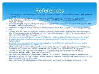  Pedersen & Saltin 2006. Evidence for prescribing exercise as therapy in chronic disease. Scand J Med Sci Sports:
16 (Suppl. 1): 3–63
 Taylor RS, Brown A, Ebrahim S. Exercise-based rehabilitation for patients with coronary heart disease:
systematic review and meta-analysis of randomized controlled trials. American Journal of Medicine. 2004.
116(10) pg 682-692
 Thune I, Fuberg AS. Physical activity and cancer risk: dose-response and cancer, all sites and site-specific. Med
Sci Sports Exerc 2001:33:S530-S550
 Westerlind KC. Physical Activity and Cancer Prevention-mechanisms Med Sci Sports Exerc 2003.35(11)pp1835-
1840
 Furberg, A.-S. and Thune, I. (2003), Metabolic abnormalities (hypertension, hyperglycemia and overweight),
lifestyle (high energy intake and physical inactivity) and endometrial cancer risk in a Norwegian cohort. Int. J.
Cancer, 104: 669–676. doi: 10.1002/ijc.10974
 1. http://www.fims.org/files/3514/2056/0346/FIMS-Position-Statement-2014-Physical-activity-and-Cancer.pdf
 2. http://www.cancercouncil.com.au/wp-content/uploads/2010/09/Physical-Activity-and-Cancer-Position-
Statement.pdf
 4. https://www.essa.org.au/wp/wp-content/uploads/Exercise-and-Mental-Health-An-Exercise-and-Sports-
Science-Australia-Commissioned-Review.pdf
 5 Ridker PM. High-Sensitivity C-Reactive Protein. Potential Adjunct for Global Risk Assessment in the Primary
Prevention of Cardiovascular Disease. Circulation. 2001; 103: 1813-1818. doi: 10.1161/01.CIR.103.13.1813
 Leon AS, Sanchez OA. Response of blood lipids to exercise training alone or combined with dietary
intervention. Med Sci Sports Exerc 2001: 33: S502–S515
 Beck-Nielsen H, Henriksen JE, Hermansen K, Madsen LD, Olivarius NF, Mandrup-Poulsen TR, Pedersen OB,
Richelsen B, Schmitz OE. Type 2 diabetes and the metabolic syndrome – diagnosis and treatment. 2000: 6: 1–36.
Copenhagen, Lægeforeningens forlag
 Saltin B, Helge JW. Metabolic Capacity of skeletal muscles and health. Ugeskr Laeger 2000:162:2159-2164
27
References
 