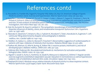 6. Pescatello LS, Franklin BA, Fagard R, Farquhar WB, Kelley GA, Ray CA. American College of Sports
Medicine position stand. Exercise and hypertension. Med Sci Sports Exerc 2004: 36: 533–553.
7. Gueyffier F, Boutitie F, Boissel JP, Pocock S, Coope J, Cutler J, Ekbom T, Fagard R, Friedman L, Perry M,
Prineas R, Schron E. Effect of antihypertensive drug treatment on cardiovascular outcomes in women
and men. A meta-analysis of individual patient data from randomized, controlled trials. The INDANA
Investigators. Ann Intern Med 1997: 126: 761–767.
8. Esler M, Rumantir M, Kaye D, Lambert G. The sympathetic neurobiology of essential hypertension:
disparate influences of obesity, stress, and noradrenaline transporter dysfunction? Am J Hypertens
2001: 14: 139S–146S.
9. Takenaka K, Sakamoto T, Amano K, Oku J, Fujinami K, Murakami T, Toda I, Kawakubo K, Sugimoto T. Left
ventricular filling determined by Doppler echocardiography in diabetes
mellitus. Am J Cardiol 1988: 61: 1140–1143.
10. Robillon JF, Sadoul JL, Jullien D, Morand P, Freychet P. Abnormalities suggestive of cardiomyopathy in
patients with type 2 diabetes of relatively short duration. Diabetes Metab 1994: 20: 473–480.
11 Pradhan AD, Manson JE, Rifai N, Buring JE, Ridker PM. C-reactive protein, interleukin 6, and risk of
developing type 2 diabetes mellitus. JAMA 2001: 286: 327–334.
12. Febbraio MA, Pedersen BK. Musclederived interleukin-6: mechanisms for activation and possible
biological roles. FASEB J 2002: 16: 1335–1347
13. Higashi Y, Sasaki S, Kurisu S, Yoshimizu A, Sasaki N, Matsuura H, Kajiyama G, Oshima T. Regular aerobic
exercise augments endothelium-dependent vascular relaxation in normotensive as well as hypertensive
subjects: role of endothelium-derived nitric oxide. Circulation 1999a: 100: 1194–1202.
14 Shephard RJ (2001). Absolute versus relative intensity of physical activity in a dose-response context.
Med Sci Sports Exerc 33 (6 Suppl.): S400–S418. Discussion S419–S420
29
References contd
 