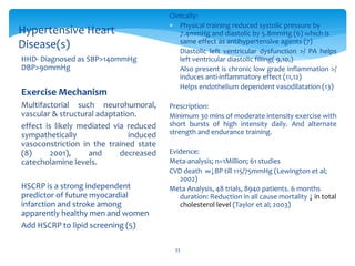 33
HHD- Diagnosed as SBP>140mmHg
DBP>90mmHg
Exercise Mechanism
Multifactorial such neurohumoral,
vascular & structural adaptation.
effect is likely mediated via reduced
sympathetically induced
vasoconstriction in the trained state
(8) 2001), and decreased
catecholamine levels.
HSCRP is a strong independent
predictor of future myocardial
infarction and stroke among
apparently healthy men and women
Add HSCRP to lipid screening (5)
Hypertensive Heart
Disease(s)
Clinically:
 Physical training reduced systolic pressure by
7.4mmHg and diastolic by 5.8mmHg (6) which is
same effect as antihypertensive agents (7)
 Diastolic left ventricular dysfunction >/ PA helps
left ventricular diastolic filling( 9,10,)
 Also present is chronic low grade inflammation >/
induces anti-inflammatory effect (11,12)
 Helps endothelium dependent vasodilatation (13)
Prescription:
Minimum 30 mins of moderate intensity exercise with
short bursts of high intensity daily. And alternate
strength and endurance training.
Evidence:
Meta-analysis; n=1Million; 61 studies
CVD death ∞↓BP till 115/75mmHg (Lewington et al;
2002)
Meta Analysis, 48 trials, 8940 patients. 6 months
duration: Reduction in all cause mortality ↓ in total
cholesterol level (Taylor et al; 2003)
 