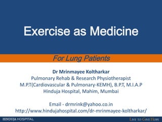 Exercise as Medicine
For Lung Patients
Dr Mrinmayee Koltharkar
Pulmonary Rehab & Research Physiotherapist
M.P.T(Cardiovascular & Pulmonary-KEMH), B.P.T, M.I.A.P
Hinduja Hospital, Mahim, Mumbai
Email - drmrink@yahoo.co.in
http://www.hindujahospital.com/dr-mrinmayee-koltharkar/
 