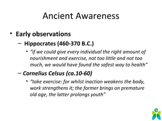 Ancient Awareness
• Early observations
– Hippocrates (460-370 B.C.)
• “if we could give every individual the right amount of
nourishment and exercise, not too little and not too
much, we would have found the safest way to health”
– Cornelius Celsus (ca.10-60)
• “take exercise: for whilst inaction weakens the body,
work strengthens it; the former brings on premature
old age, the latter prolongs youth”
 