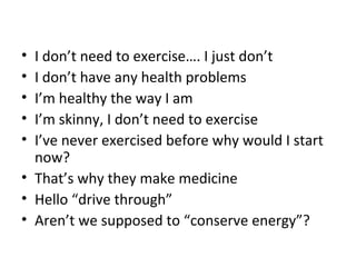 • I don’t need to exercise…. I just don’t
• I don’t have any health problems
• I’m healthy the way I am
• I’m skinny, I don’t need to exercise
• I’ve never exercised before why would I start
now?
• That’s why they make medicine
• Hello “drive through”
• Aren’t we supposed to “conserve energy”?
 