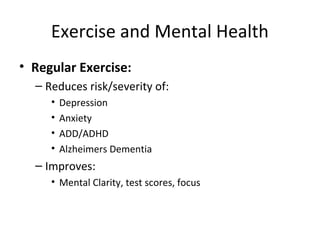 Exercise and Mental Health
• Regular Exercise:
– Reduces risk/severity of:
• Depression
• Anxiety
• ADD/ADHD
• Alzheimers Dementia
– Improves:
• Mental Clarity, test scores, focus
 