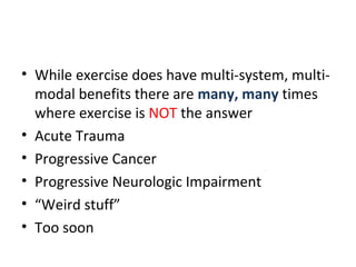 • While exercise does have multi-system, multi-
modal benefits there are many, many times
where exercise is NOT the answer
• Acute Trauma
• Progressive Cancer
• Progressive Neurologic Impairment
• “Weird stuff”
• Too soon
 
