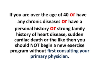 If you are over the age of 40 or have
any chronic diseases or have a
personal history or strong family
history of heart disease, sudden
cardiac death or the like then you
should NOT begin a new exercise
program without first consulting your
primary physician.
 