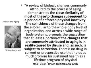 • “A review of biologic changes commonly
attributed to the processof aging
demonstrates the close similarity of
most of theseto changes subsequent to
a period of enforced physical inactivity.
The coincidence of these changes from
the subcellular to thewhole-body level of
organization, and across a wide range of
body systems, prompts the suggestion
that at least a portionof the changes that
are commonly attributed to aging is in
realitycaused by disuse and, as such, is
subject to correction. Thereis no drug in
current or prospective use that holds as
muchpromise for sustained health as a
lifetime program of physical
exercise.”(JAMA 1982;248:1203-1208)
Walter Bortz MD
Disuse and Aging
 