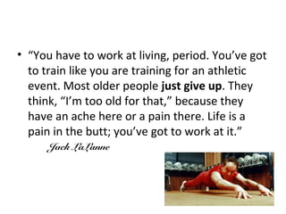 • “You have to work at living, period. You’ve got
to train like you are training for an athletic
event. Most older people just give up. They
think, “I’m too old for that,” because they
have an ache here or a pain there. Life is a
pain in the butt; you’ve got to work at it.”
Jack LaLanne
 