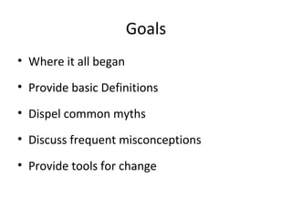 Goals
• Where it all began
• Provide basic Definitions
• Dispel common myths
• Discuss frequent misconceptions
• Provide tools for change
 