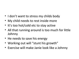 • I don’t want to stress my childs body
• My child needs to rest inside more
• It’s too hot/cold etc to stay active
• All that running around is too much for little
Johnny
• He needs to save his energy
• Working out will “stunt his growth”
• Exercise will make Janie look like a Johnny
 