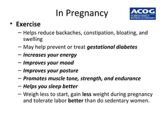 In Pregnancy
• Exercise
– Helps reduce backaches, constipation, bloating, and
swelling
– May help prevent or treat gestational diabetes
– Increases your energy
– Improves your mood
– Improves your posture
– Promotes muscle tone, strength, and endurance
– Helps you sleep better
– Weigh less to start, gain less weight during pregnancy
and tolerate labor better than do sedentary women.
 