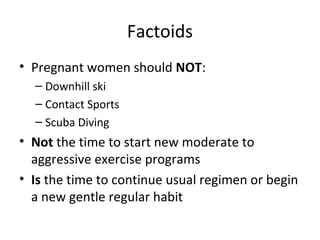 Factoids
• Pregnant women should NOT:
– Downhill ski
– Contact Sports
– Scuba Diving
• Not the time to start new moderate to
aggressive exercise programs
• Is the time to continue usual regimen or begin
a new gentle regular habit
 
