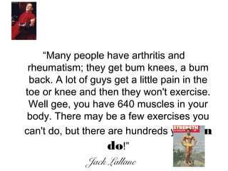 “Many people have arthritis and
rheumatism; they get bum knees, a bum
back. A lot of guys get a little pain in the
toe or knee and then they won't exercise.
Well gee, you have 640 muscles in your
body. There may be a few exercises you
can't do, but there are hundreds you can
do!”
Jack Lallane
 