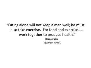 “Eating alone will not keep a man well; he must
also take exercise. For food and exercise……
work together to produce health.”
Hippocrates
Regimen 400 BC
 